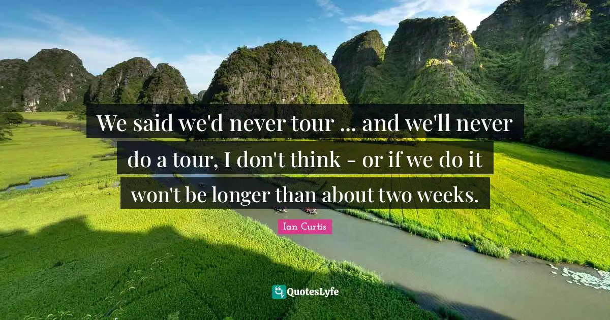 We said we'd never tour ... and we'll never do a tour, I don't think - or if we do it won't be longer than about two weeks.