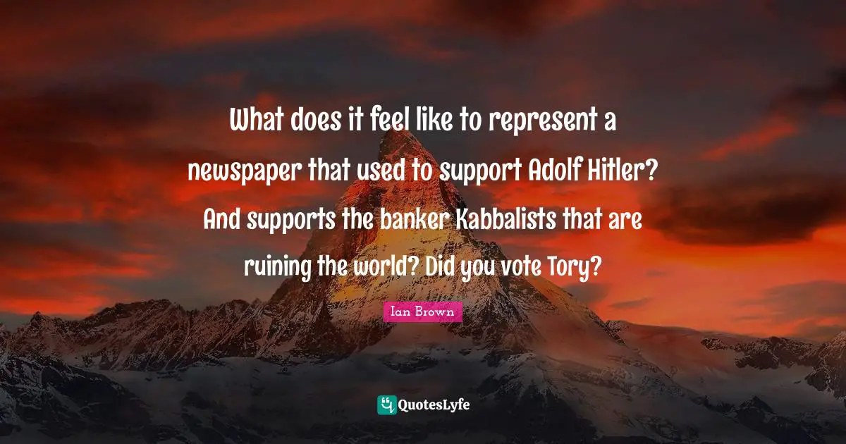 What does it feel like to represent a newspaper that used to support Adolf Hitler? And supports the banker Kabbalists that are ruining the world? Did you vote Tory?