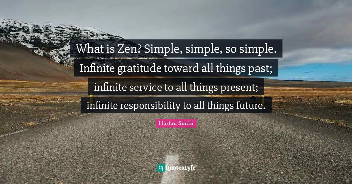 Huston Smith Quotes: "What is Zen? Simple, simple, so simple. Infinite gratitude toward all things past; infinite service to all things present; infinite responsibility to all things future."