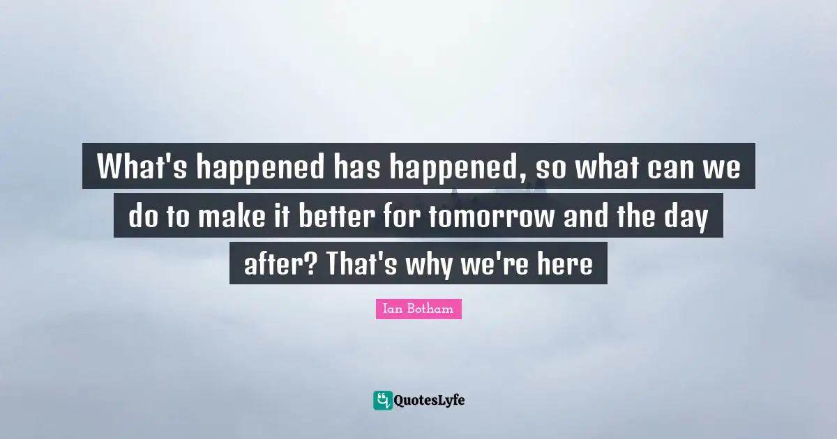 What's happened has happened, so what can we do to make it better for tomorrow and the day after? That's why we're here