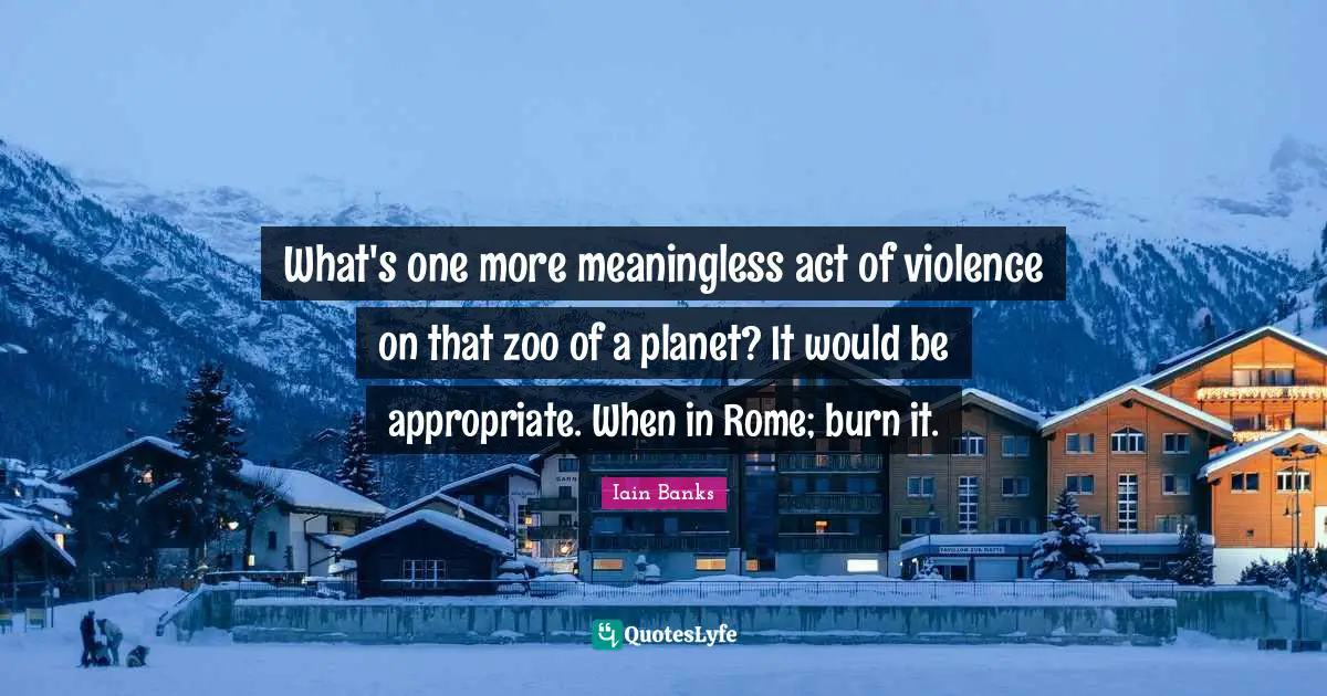 What's one more meaningless act of violence on that zoo of a planet? It would be appropriate. When in Rome; burn it.