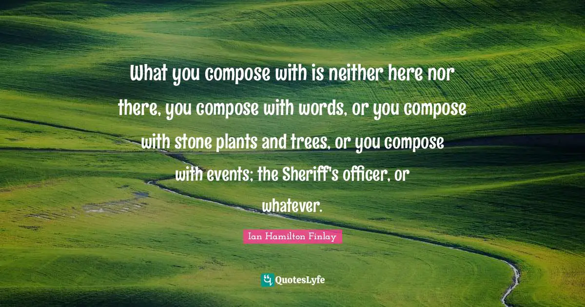 What you compose with is neither here nor there, you compose with words, or you compose with stone plants and trees, or you compose with events; the Sheriff's officer, or whatever.