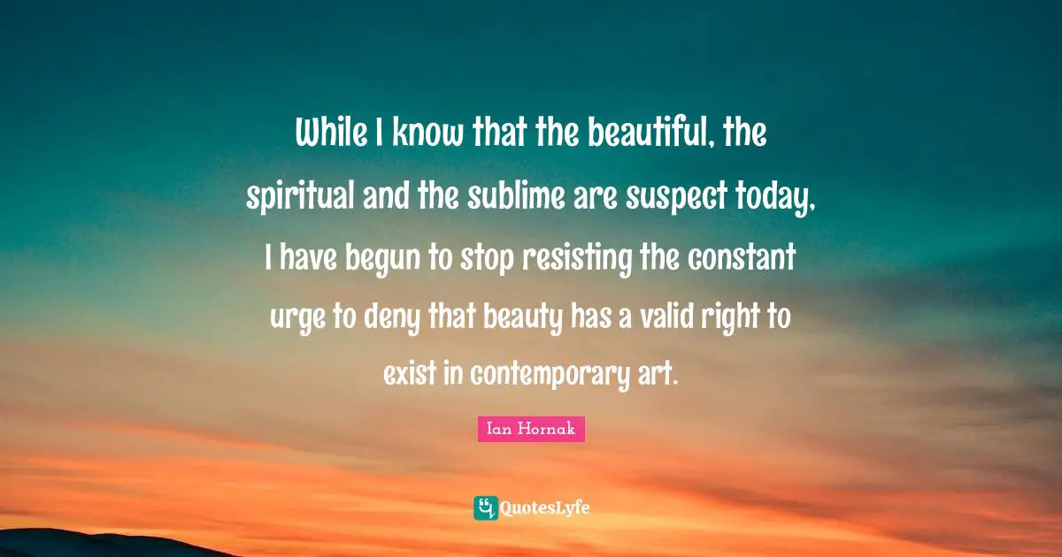 While I know that the beautiful, the spiritual and the sublime are suspect today, I have begun to stop resisting the constant urge to deny that beauty has a valid right to exist in contemporary art.