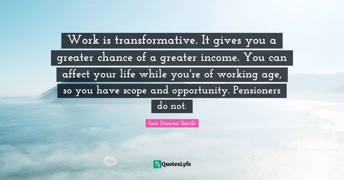Work is transformative. It gives you a greater chance of a greater income. You can affect your life while you're of working age, so you have scope and opportunity. Pensioners do not.