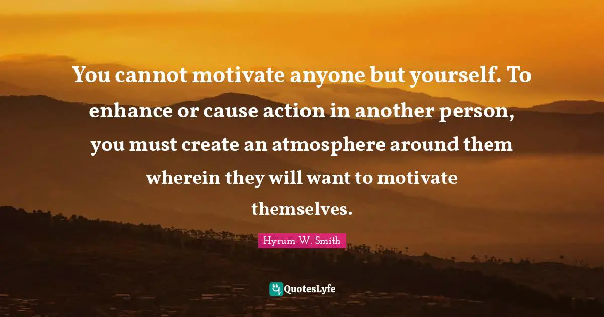 You cannot motivate anyone but yourself. To enhance or cause action in another person, you must create an atmosphere around them wherein they will want to motivate themselves.