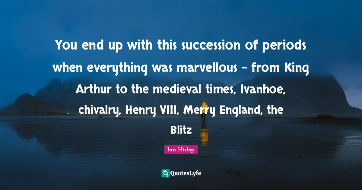 Arthur Quotes: "You end up with this succession of periods when everything was marvellous - from King Arthur to the medieval times, Ivanhoe, chivalry, Henry VIII, Merry England, the Blitz"