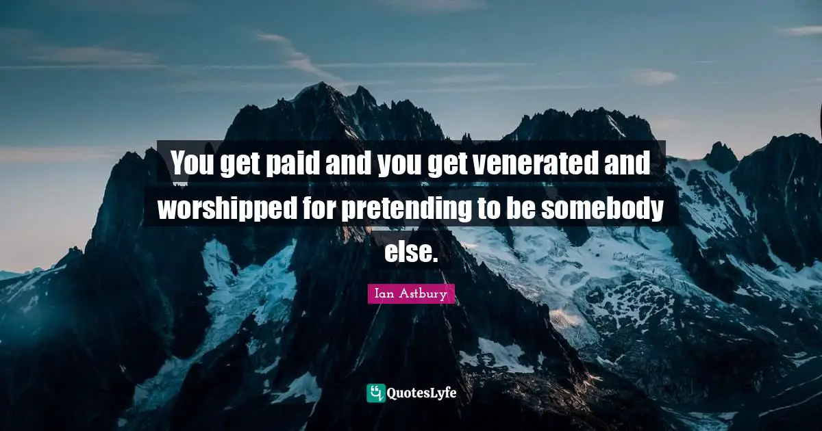 You get paid and you get venerated and worshipped for pretending to be somebody else.