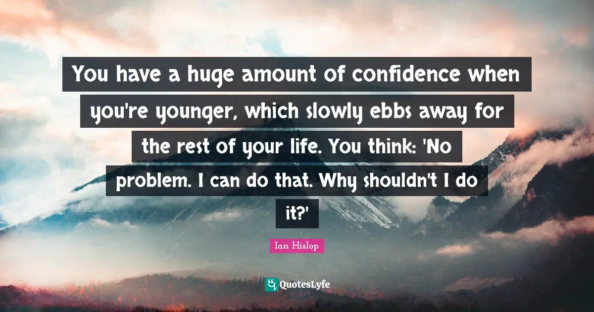 You have a huge amount of confidence when you're younger, which slowly ebbs away for the rest of your life. You think: 'No problem. I can do that. Why shouldn't I do it?'