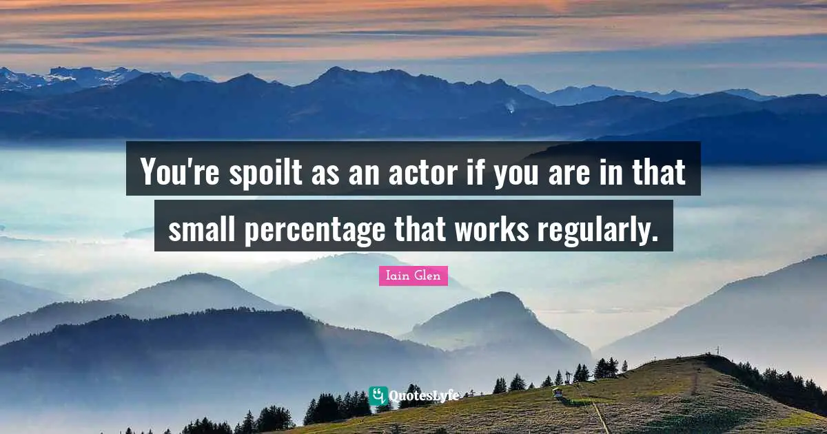 You're spoilt as an actor if you are in that small percentage that works regularly.