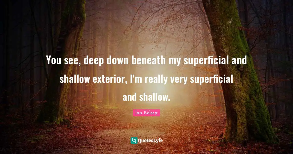 You see, deep down beneath my superficial and shallow exterior, I'm really very superficial and shallow.