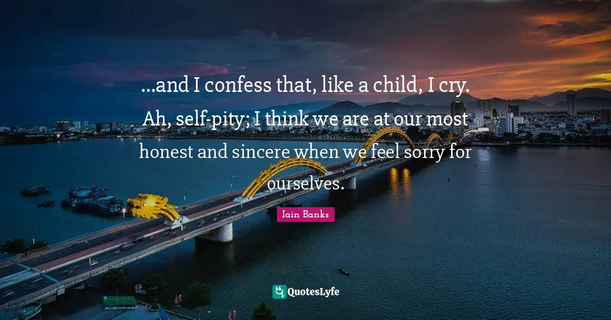 Iain Banks Quotes: "...and I confess that, like a child, I cry. Ah, self-pity; I think we are at our most honest and sincere when we feel sorry for ourselves."