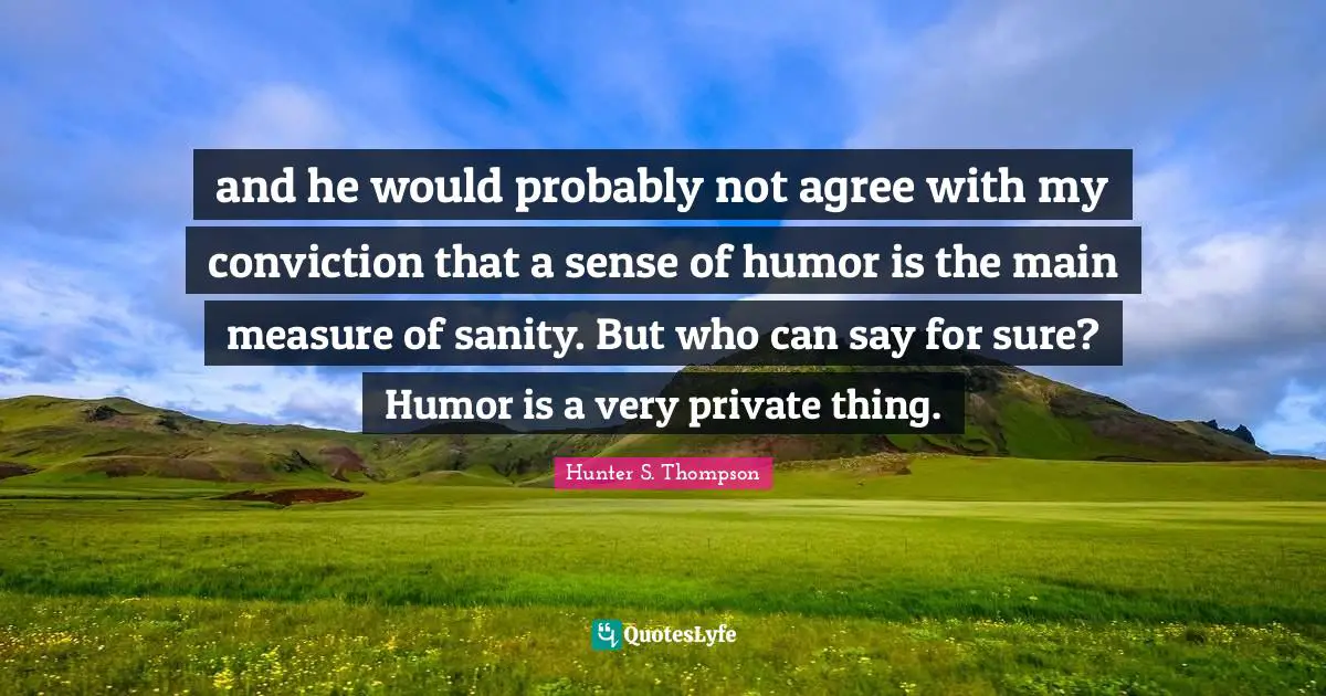 and he would probably not agree with my conviction that a sense of humor is the main measure of sanity. But who can say for sure? Humor is a very private thing.