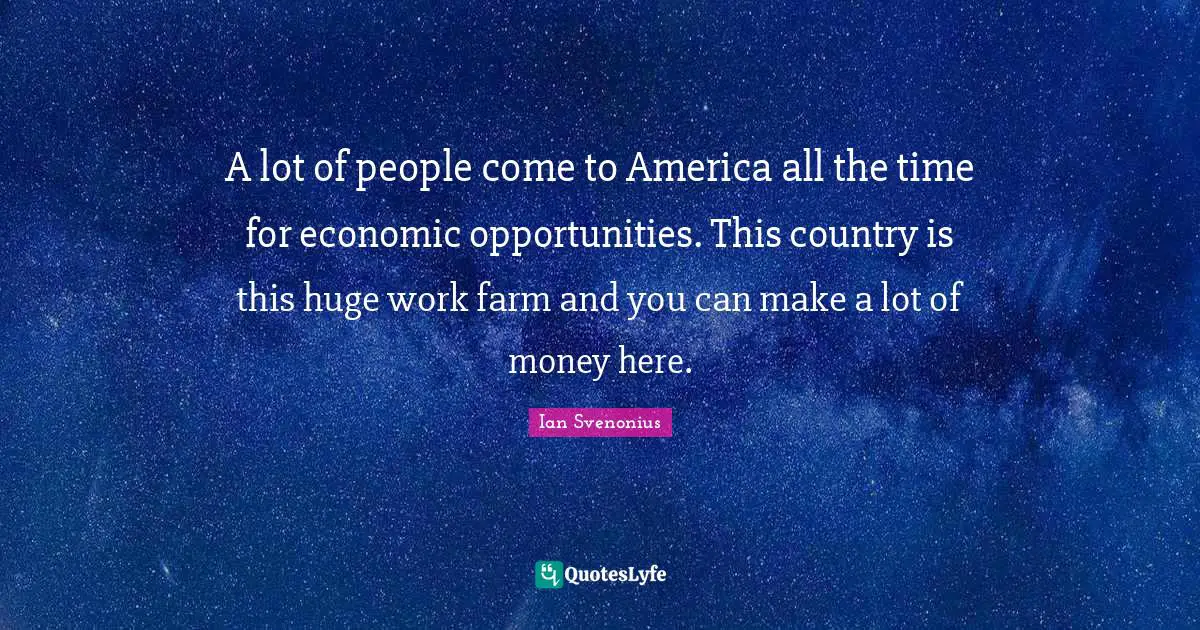 A lot of people come to America all the time for economic opportunities. This country is this huge work farm and you can make a lot of money here.