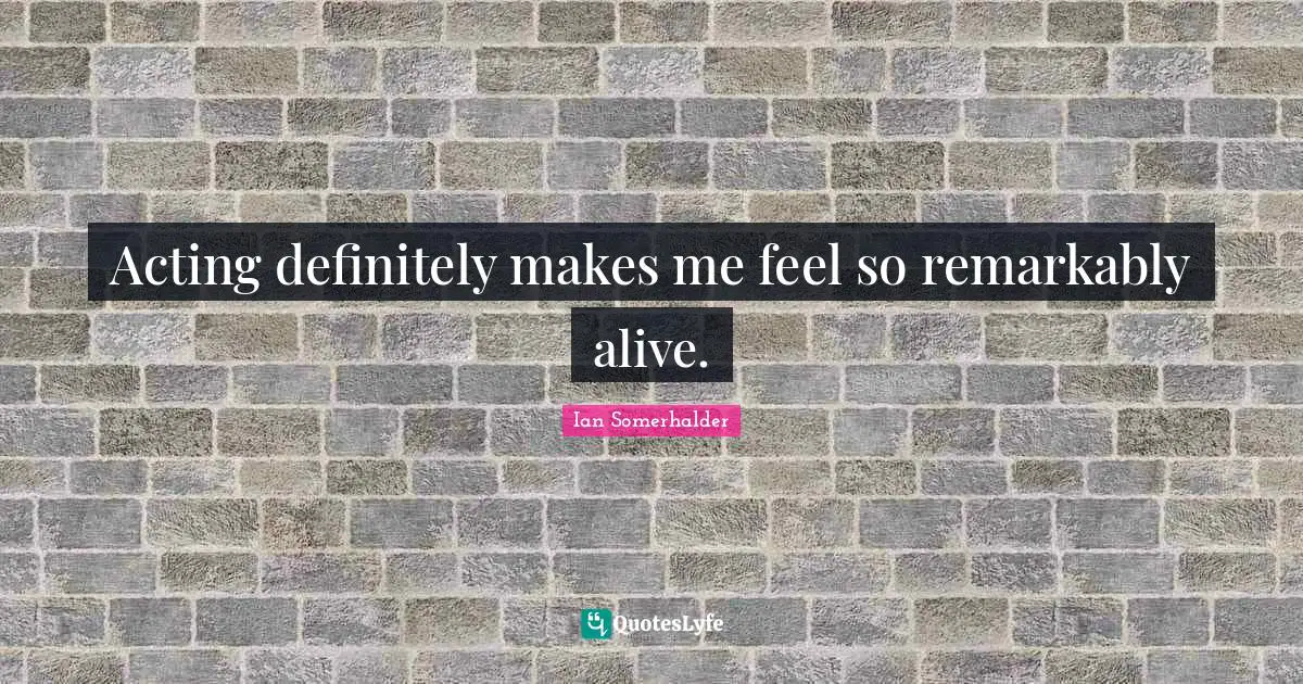 Acting definitely makes me feel so remarkably alive.