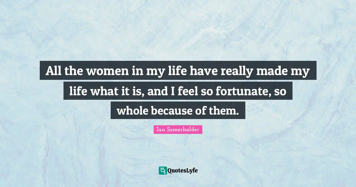 Ian Somerhalder Quotes: "All the women in my life have really made my life what it is, and I feel so fortunate, so whole because of them."