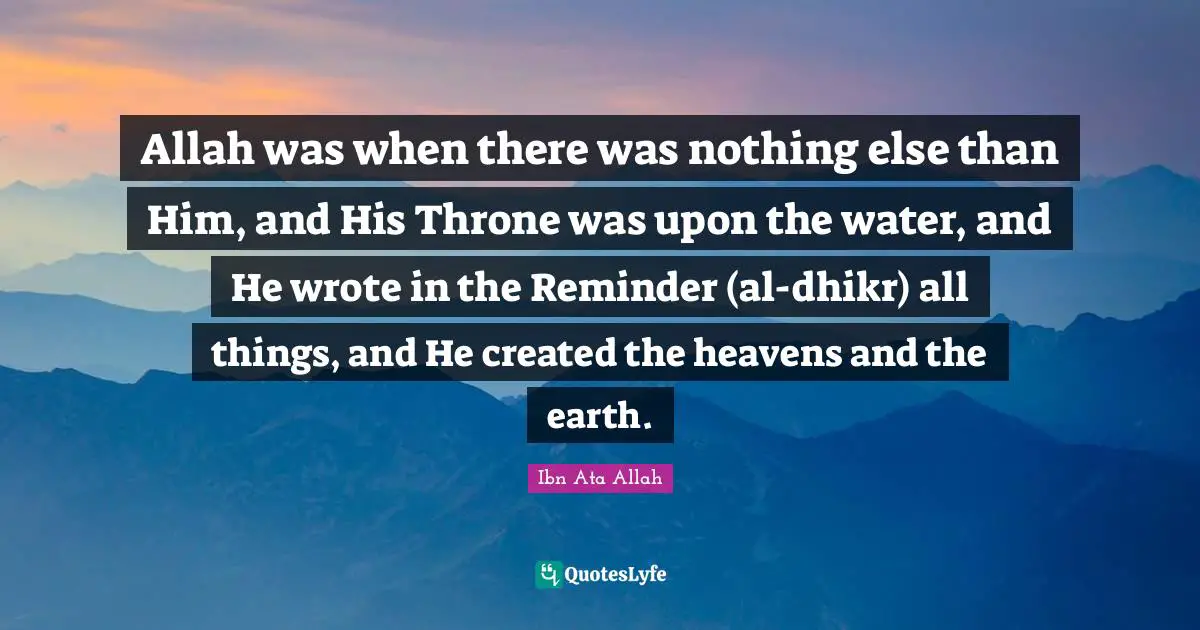 Allah was when there was nothing else than Him, and His Throne was upon the water, and He wrote in the Reminder (al-dhikr) all things, and He created the heavens and the earth.
