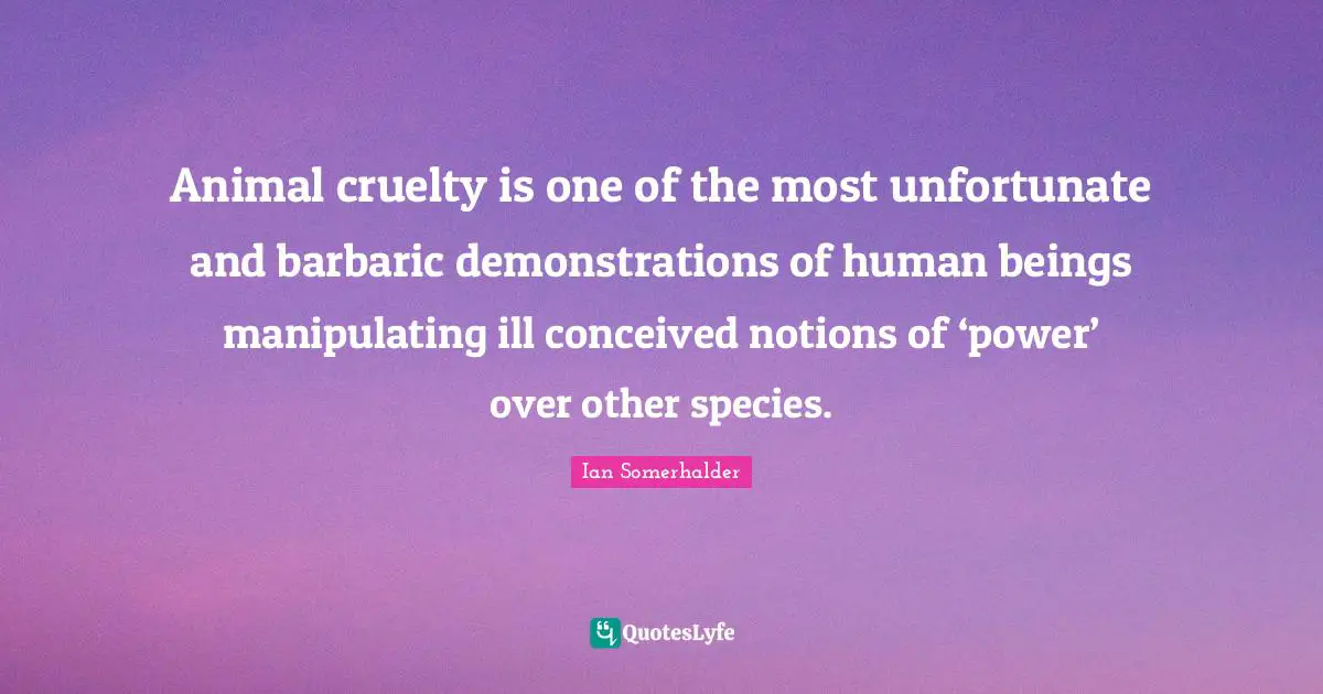 Ian Somerhalder Quotes: "Animal cruelty is one of the most unfortunate and barbaric demonstrations of human beings manipulating ill conceived notions of ‘power’ over other species."