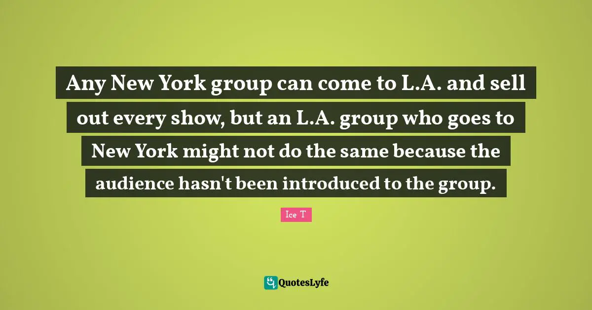 Any New York group can come to L.A. and sell out every show, but an L.A. group who goes to New York might not do the same because the audience hasn't been introduced to the group.