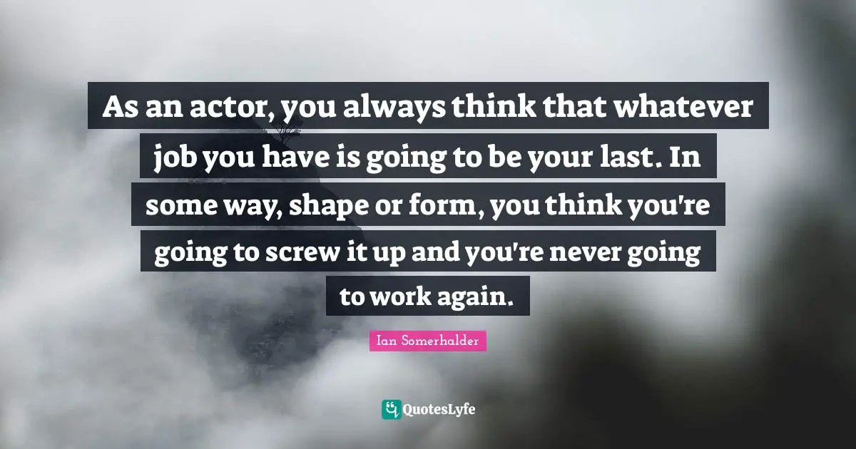 As an actor, you always think that whatever job you have is going to be your last. In some way, shape or form, you think you're going to screw it up and you're never going to work again.