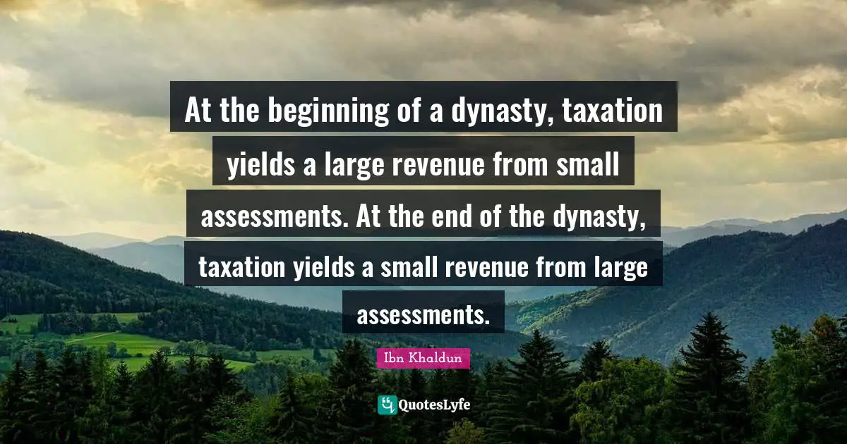 Ibn Khaldun Quotes: "At the beginning of a dynasty, taxation yields a large revenue from small assessments. At the end of the dynasty, taxation yields a small revenue from large assessments."
