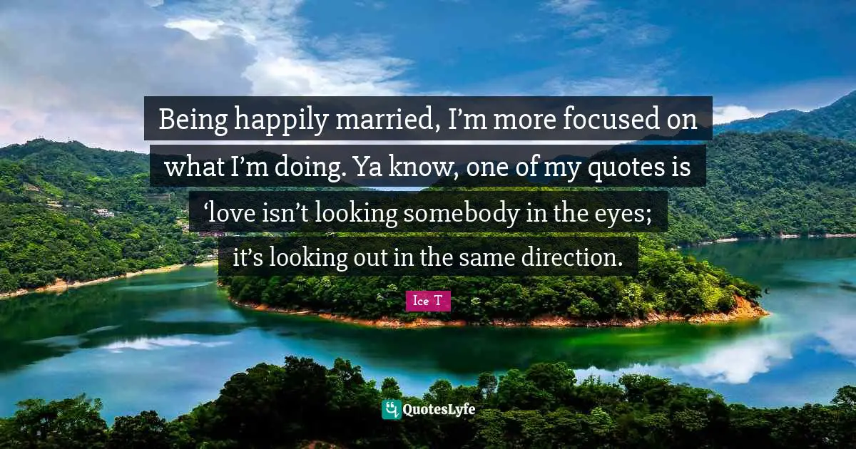 Being happily married, I’m more focused on what I’m doing. Ya know, one of my quotes is ‘love isn’t looking somebody in the eyes; it’s looking out in the same direction.
