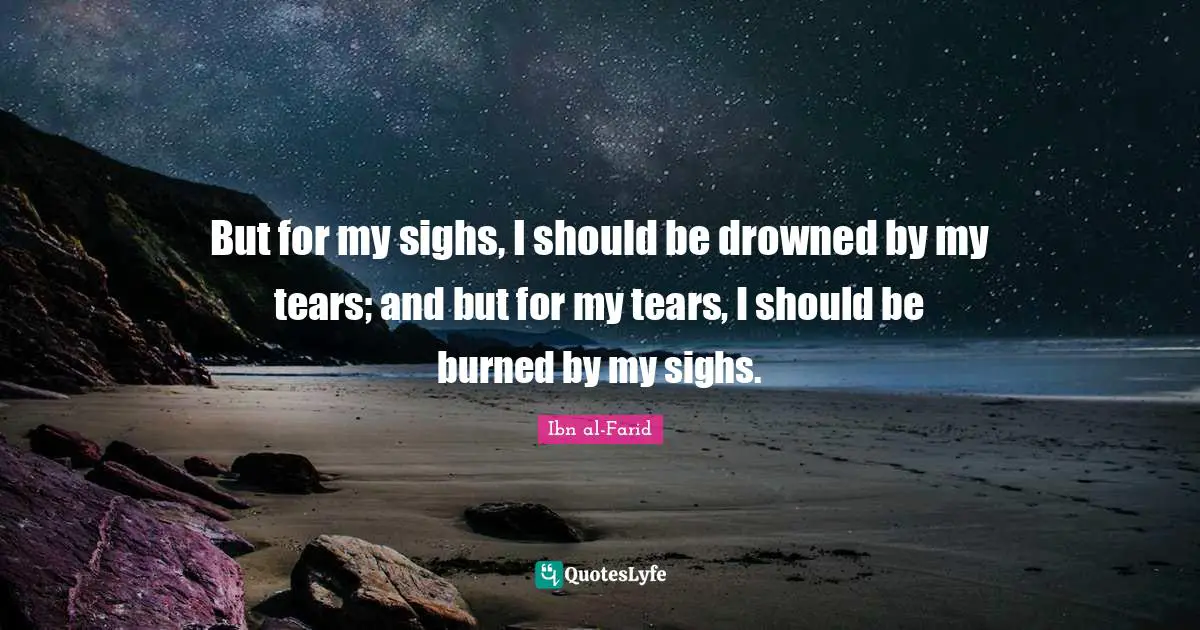 But for my sighs, I should be drowned by my tears; and but for my tears, I should be burned by my sighs.