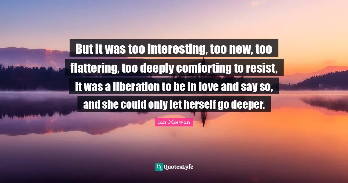 But it was too interesting, too new, too flattering, too deeply comforting to resist, it was a liberation to be in love and say so, and she could only let herself go deeper.