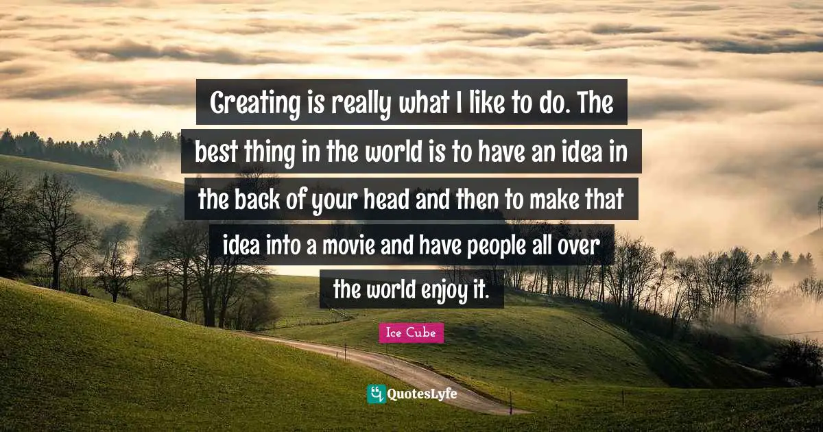 Creating is really what I like to do. The best thing in the world is to have an idea in the back of your head and then to make that idea into a movie and have people all over the world enjoy it.
