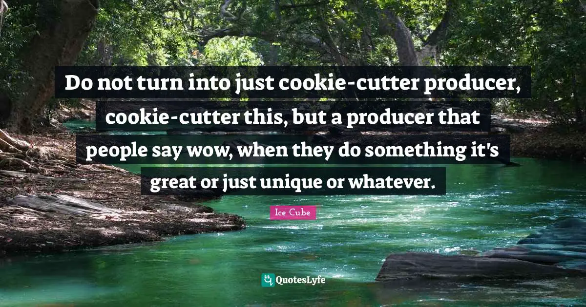 Do not turn into just cookie-cutter producer, cookie-cutter this, but a producer that people say wow, when they do something it's great or just unique or whatever.