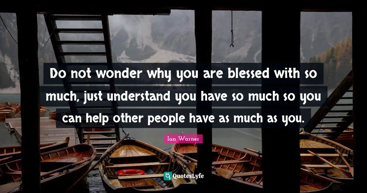 Do not wonder why you are blessed with so much, just understand you have so much so you can help other people have as much as you.