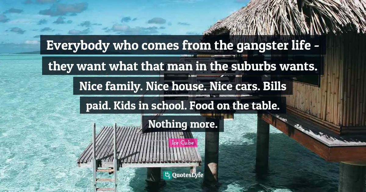 Ice Cube Quotes: "Everybody who comes from the gangster life - they want what that man in the suburbs wants. Nice family. Nice house. Nice cars. Bills paid. Kids in school. Food on the table. Nothing more."