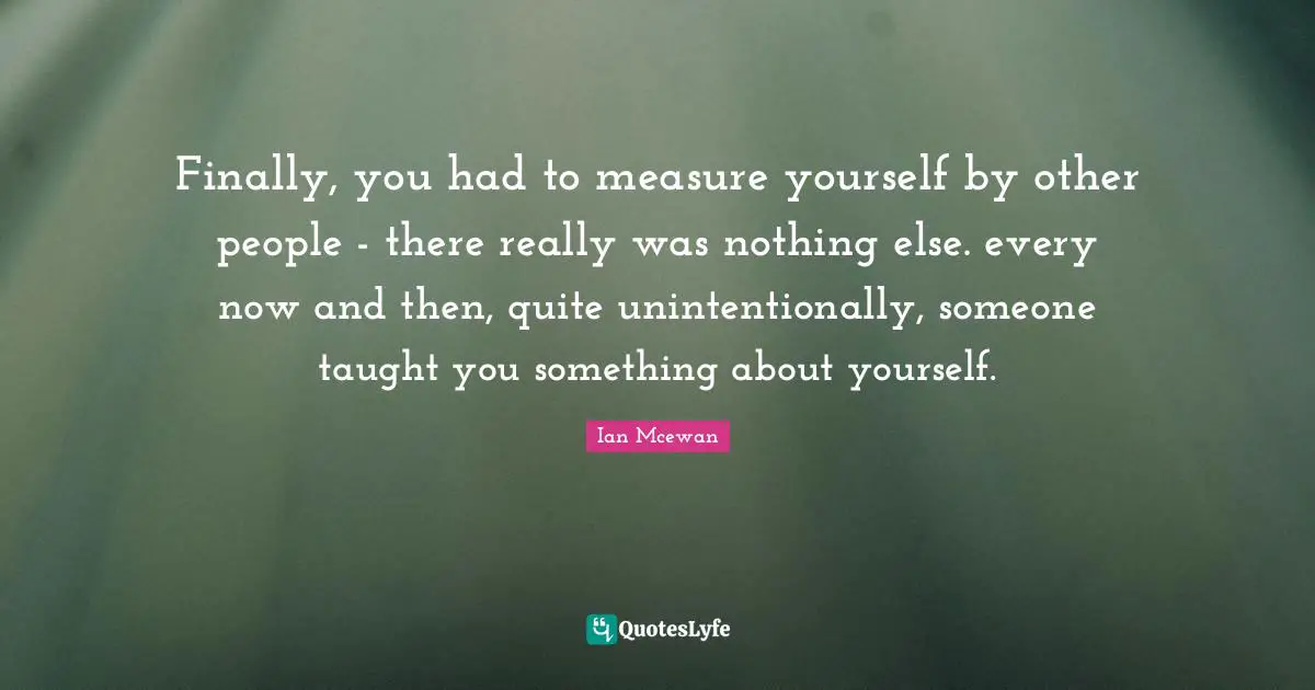 Finally, you had to measure yourself by other people - there really was nothing else. every now and then, quite unintentionally, someone taught you something about yourself.