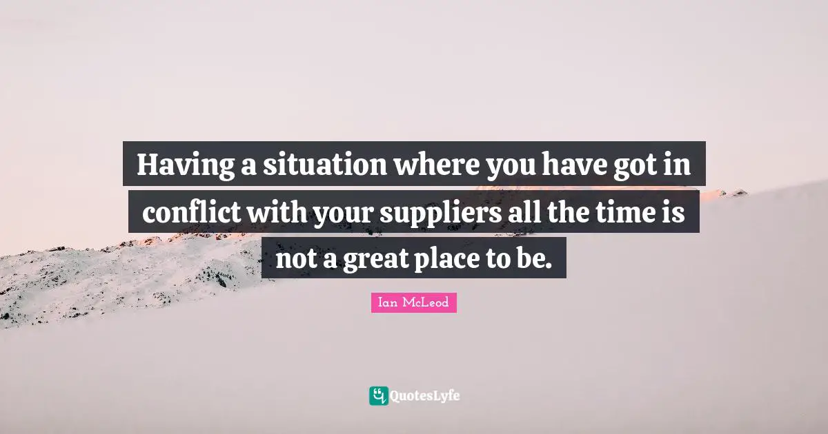 Having a situation where you have got in conflict with your suppliers all the time is not a great place to be.