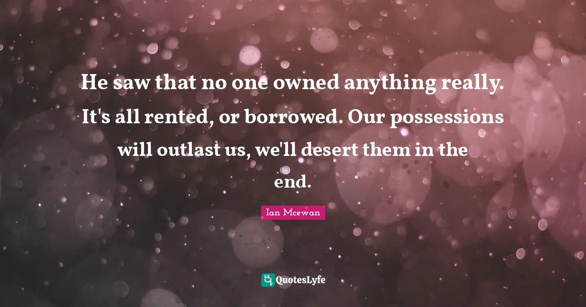 He saw that no one owned anything really. It's all rented, or borrowed. Our possessions will outlast us, we'll desert them in the end.