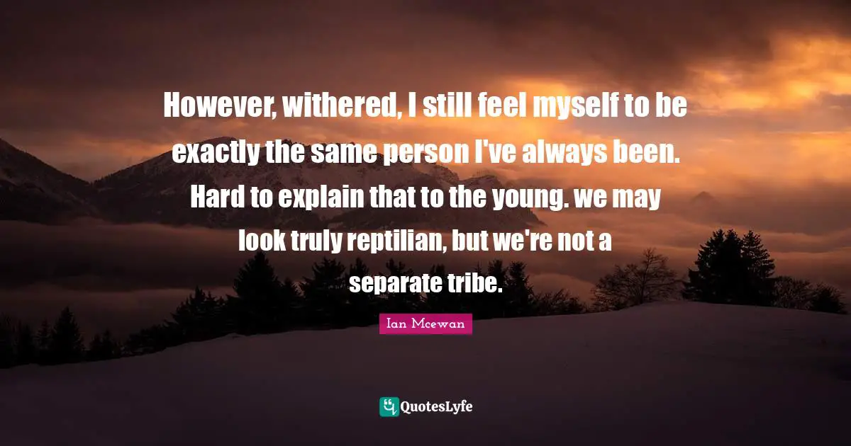However, withered, I still feel myself to be exactly the same person I've always been. Hard to explain that to the young. we may look truly reptilian, but we're not a separate tribe.