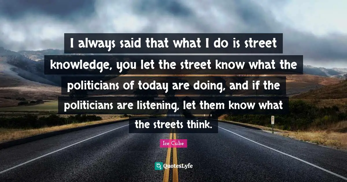 I always said that what I do is street knowledge, you let the street know what the politicians of today are doing, and if the politicians are listening, let them know what the streets think.