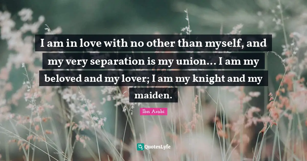 Ibn Arabi Quotes: I am in love with no other than myself, and my very separation is my union... I am my beloved and my lover; I am my knight and my maiden.