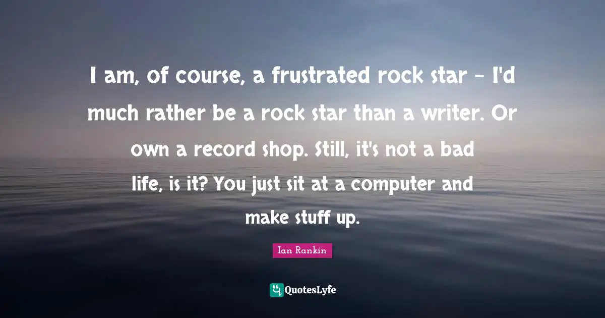 I am, of course, a frustrated rock star - I'd much rather be a rock star than a writer. Or own a record shop. Still, it's not a bad life, is it? You just sit at a computer and make stuff up.
