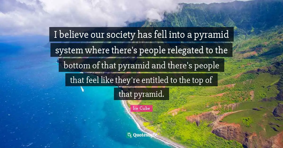 Ice Cube Quotes: I believe our society has fell into a pyramid system where there's people relegated to the bottom of that pyramid and there's people that feel like they're entitled to the top of that pyramid.
