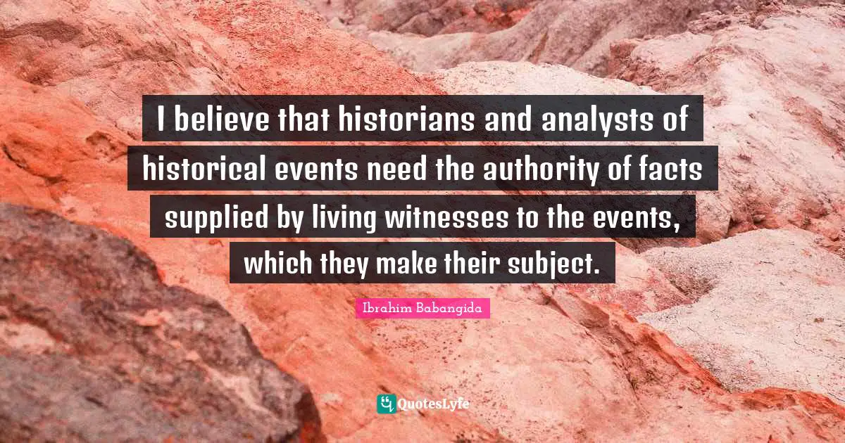 I believe that historians and analysts of historical events need the authority of facts supplied by living witnesses to the events, which they make their subject.