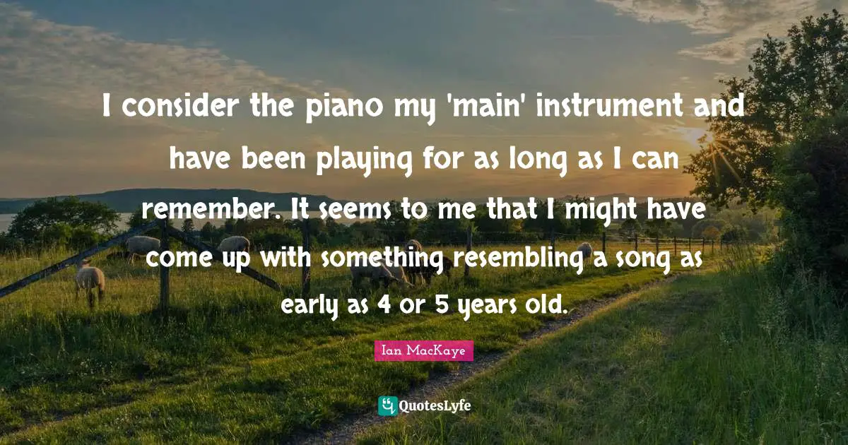 Ian MacKaye Quotes: "I consider the piano my 'main' instrument and have been playing for as long as I can remember. It seems to me that I might have come up with something resembling a song as early as 4 or 5 years old."