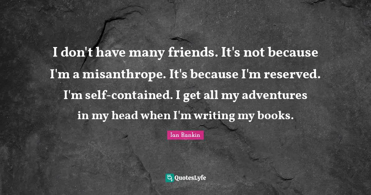 I don't have many friends. It's not because I'm a misanthrope. It's because I'm reserved. I'm self-contained. I get all my adventures in my head when I'm writing my books.