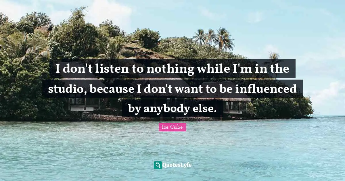 I don't listen to nothing while I'm in the studio, because I don't want to be influenced by anybody else.