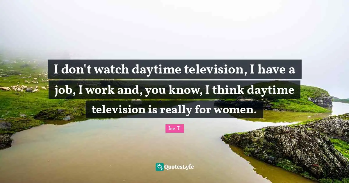 I don't watch daytime television, I have a job, I work and, you know, I think daytime television is really for women.