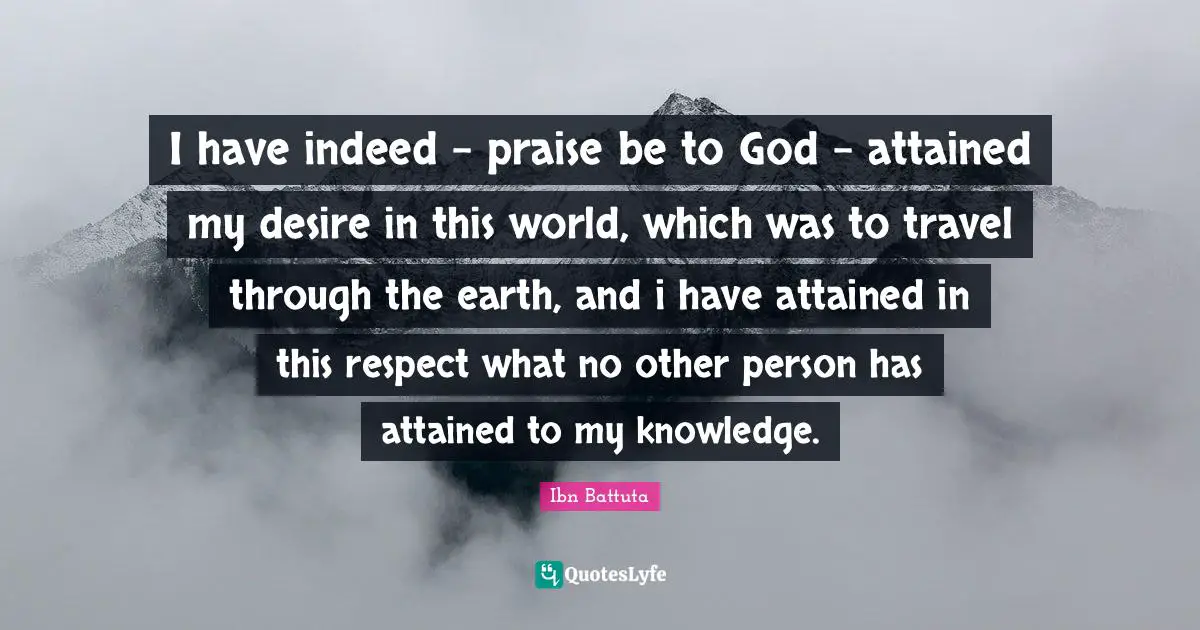 Ibn Battuta Quotes: I have indeed - praise be to God - attained my desire in this world, which was to travel through the earth, and i have attained in this respect what no other person has attained to my knowledge.