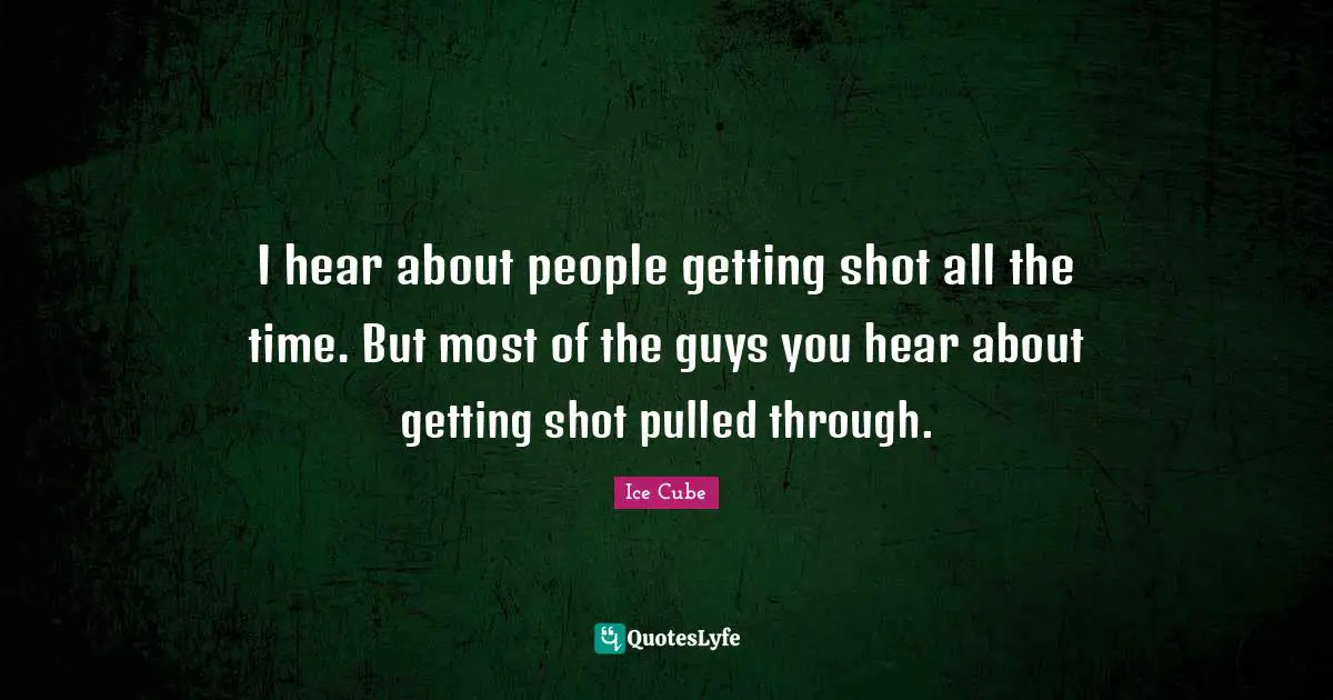 I hear about people getting shot all the time. But most of the guys you hear about getting shot pulled through.