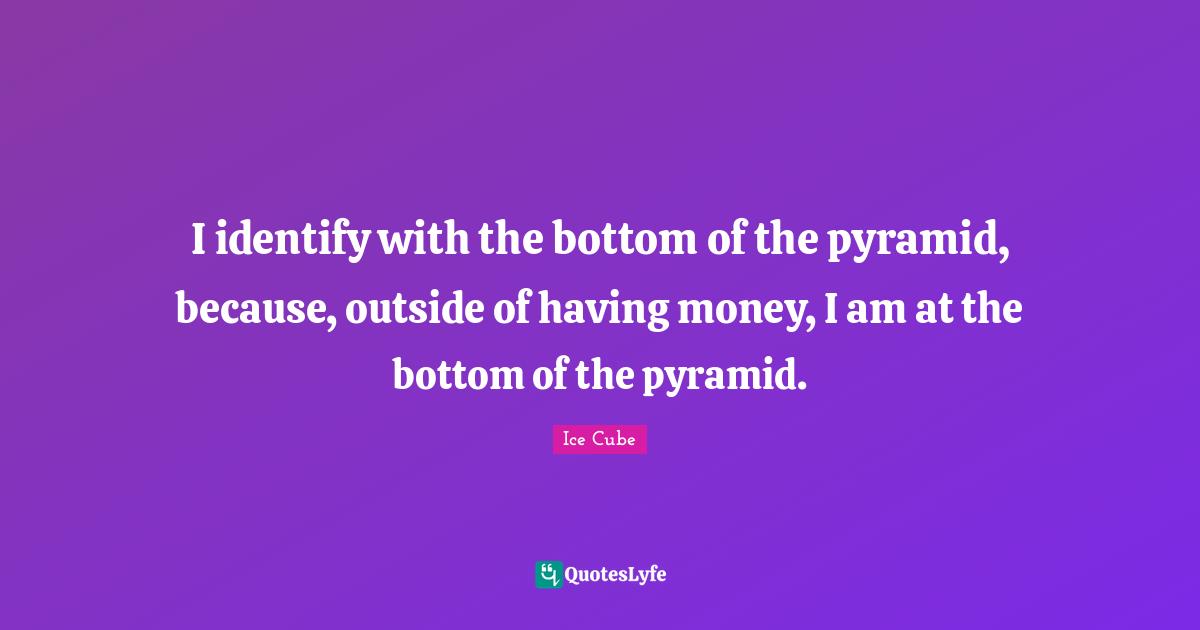 I identify with the bottom of the pyramid, because, outside of having money, I am at the bottom of the pyramid.