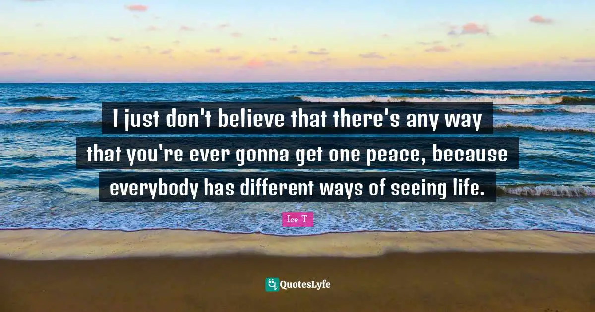 I just don't believe that there's any way that you're ever gonna get one peace, because everybody has different ways of seeing life.