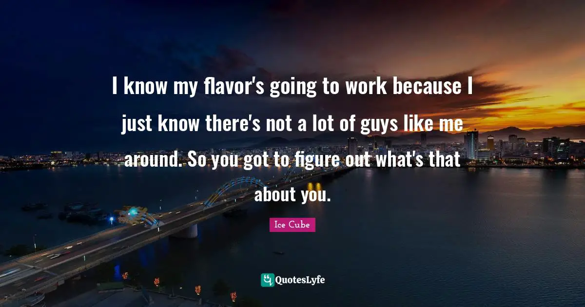 I know my flavor's going to work because I just know there's not a lot of guys like me around. So you got to figure out what's that about you.