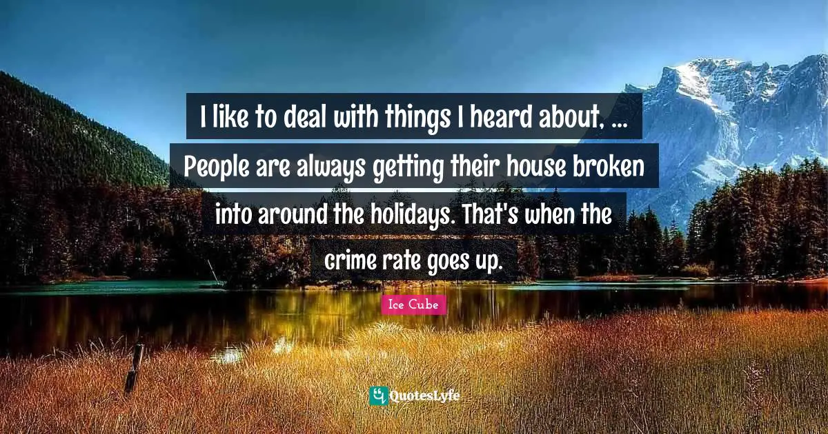I like to deal with things I heard about, ... People are always getting their house broken into around the holidays. That's when the crime rate goes up.